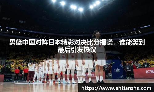 男篮中国对阵日本精彩对决比分揭晓，谁能笑到最后引发热议
